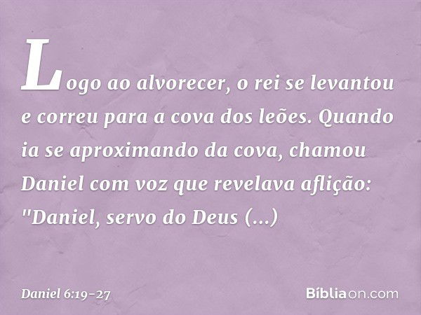 Logo ao alvorecer, o rei se levantou e correu para a cova dos leões. Quando ia se aproximando da cova, chamou Daniel com voz que revelava aflição: "Daniel, serv