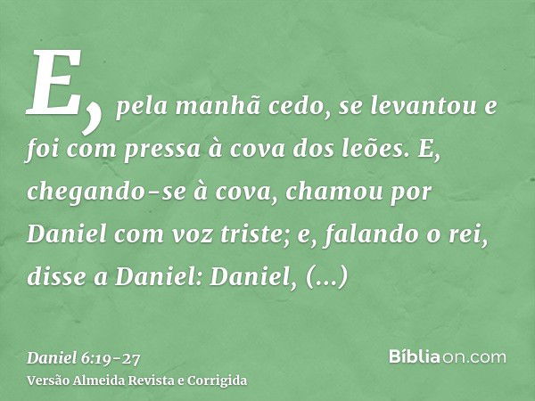 E, pela manhã cedo, se levantou e foi com pressa à cova dos leões.E, chegando-se à cova, chamou por Daniel com voz triste; e, falando o rei, disse a Daniel: Dan