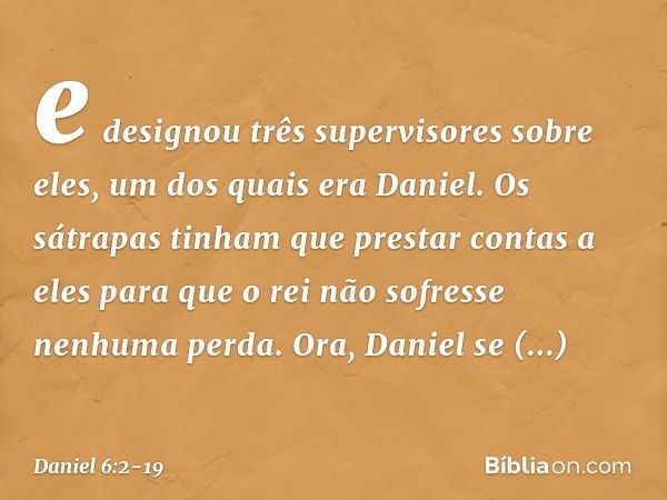 e designou três supervisores sobre eles, um dos quais era Daniel. Os sátrapas tinham que prestar contas a eles para que o rei não sofresse nenhuma perda. Ora, D