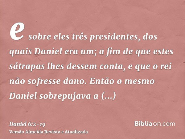 e sobre eles três presidentes, dos quais Daniel era um; a fim de que estes sátrapas lhes dessem conta, e que o rei não sofresse dano.Então o mesmo Daniel sobrep