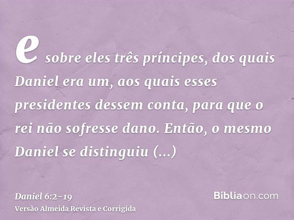 e sobre eles três príncipes, dos quais Daniel era um, aos quais esses presidentes dessem conta, para que o rei não sofresse dano.Então, o mesmo Daniel se distin