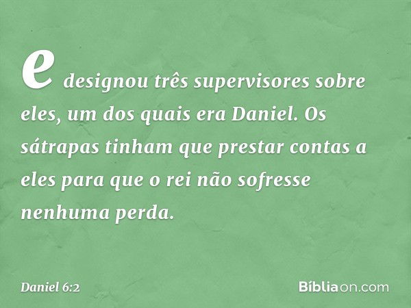 e designou três supervisores sobre eles, um dos quais era Daniel. Os sátrapas tinham que prestar contas a eles para que o rei não sofresse nenhuma perda. -- Dan