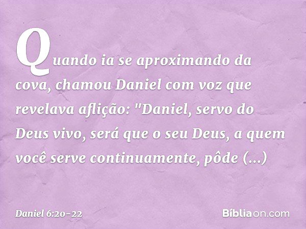 Quando ia se aproximando da cova, chamou Daniel com voz que revelava aflição: "Daniel, servo do Deus vivo, será que o seu Deus, a quem você serve continuamente,