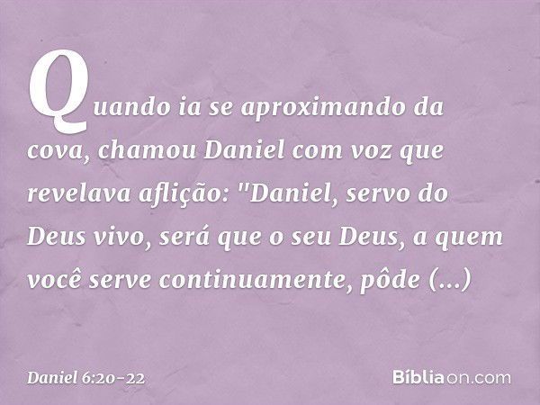 Quando ia se aproximando da cova, chamou Daniel com voz que revelava aflição: "Daniel, servo do Deus vivo, será que o seu Deus, a quem você serve continuamente,