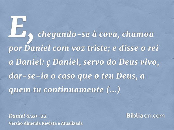 E, chegando-se à cova, chamou por Daniel com voz triste; e disse o rei a Daniel: ç Daniel, servo do Deus vivo, dar-se-ia o caso que o teu Deus, a quem tu contin