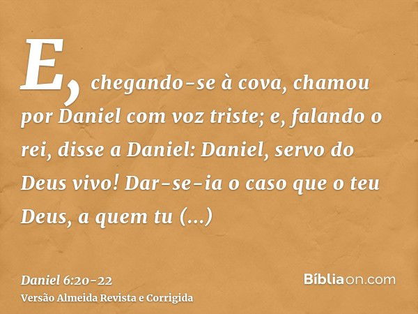 E, chegando-se à cova, chamou por Daniel com voz triste; e, falando o rei, disse a Daniel: Daniel, servo do Deus vivo! Dar-se-ia o caso que o teu Deus, a quem t