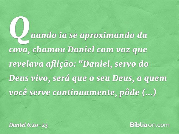 Quando ia se aproximando da cova, chamou Daniel com voz que revelava aflição: "Daniel, servo do Deus vivo, será que o seu Deus, a quem você serve continuamente,