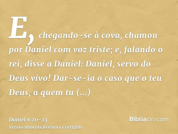 E, chegando-se à cova, chamou por Daniel com voz triste; e, falando o rei, disse a Daniel: Daniel, servo do Deus vivo! Dar-se-ia o caso que o teu Deus, a quem t