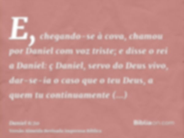 E, chegando-se à cova, chamou por Daniel com voz triste; e disse o rei a Daniel: ç Daniel, servo do Deus vivo, dar-se-ia o caso que o teu Deus, a quem tu contin