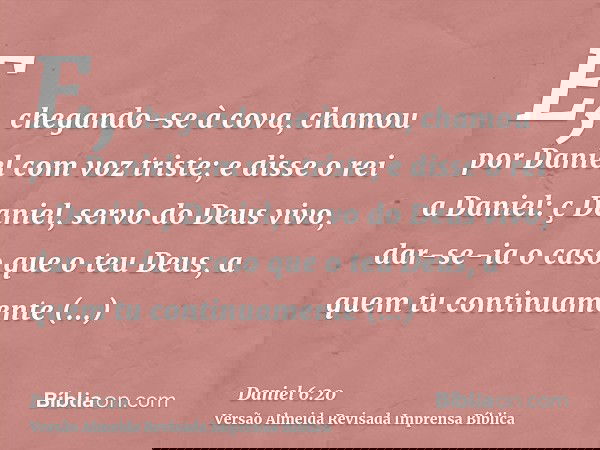 E, chegando-se à cova, chamou por Daniel com voz triste; e disse o rei a Daniel: ç Daniel, servo do Deus vivo, dar-se-ia o caso que o teu Deus, a quem tu contin