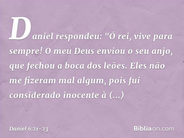 Daniel respondeu: "Ó rei, vive para sempre! O meu Deus enviou o seu anjo, que fechou a boca dos leões. Eles não me fizeram mal algum, pois fui considerado inoce