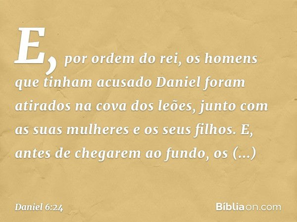 E, por ordem do rei, os homens que tinham acusado Daniel foram atirados na cova dos leões, junto com as suas mulheres e os seus filhos. E, antes de chegarem ao 