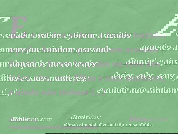 E o rei deu ordem, e foram trazidos aqueles homens que tinham acusado Daniel, e foram lançados na cova dos leões, eles, seus filhos e suas mulheres; e ainda não