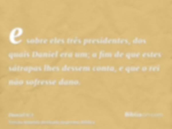 e sobre eles três presidentes, dos quais Daniel era um; a fim de que estes sátrapas lhes dessem conta, e que o rei não sofresse dano.