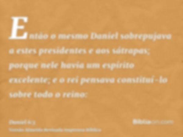 Então o mesmo Daniel sobrepujava a estes presidentes e aos sátrapas; porque nele havia um espírito excelente; e o rei pensava constituí-lo sobre todo o reino: