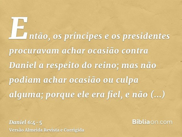 Então, os príncipes e os presidentes procuravam achar ocasião contra Daniel a respeito do reino; mas não podiam achar ocasião ou culpa alguma; porque ele era fi