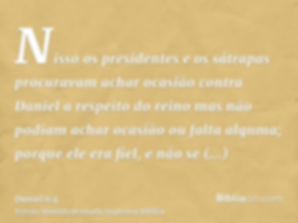 Nisso os presidentes e os sátrapas procuravam achar ocasião contra Daniel a respeito do reino mas não podiam achar ocasião ou falta alguma; porque ele era fiel,