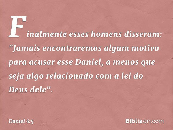 Finalmente esses homens disseram: "Jamais encontraremos algum motivo para acusar esse Daniel, a menos que seja algo relacionado com a lei do Deus dele". -- Dani