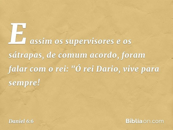 E assim os supervisores e os sátrapas, de comum acordo, foram falar com o rei: "Ó rei Dario, vive para sempre! -- Daniel 6:6