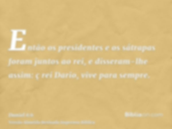 Então os presidentes e os sátrapas foram juntos ao rei, e disseram-lhe assim: ç rei Dario, vive para sempre.