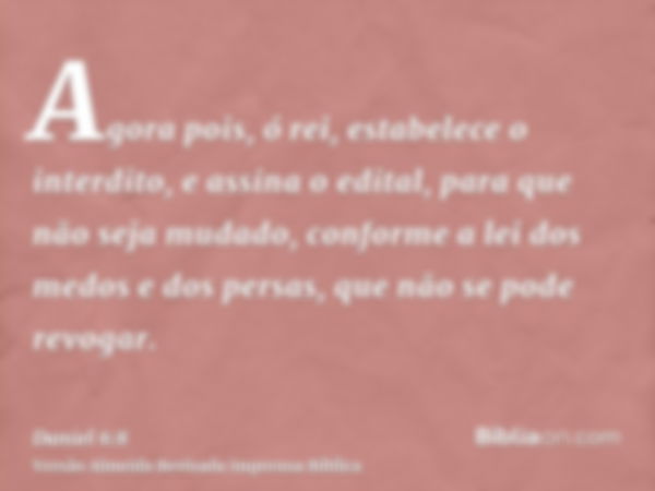 Agora pois, ó rei, estabelece o interdito, e assina o edital, para que não seja mudado, conforme a lei dos medos e dos persas, que não se pode revogar.