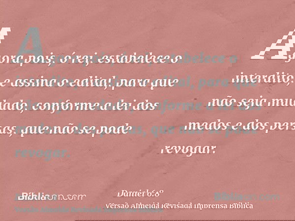 Agora pois, ó rei, estabelece o interdito, e assina o edital, para que não seja mudado, conforme a lei dos medos e dos persas, que não se pode revogar.