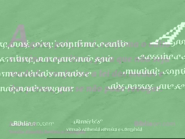 Agora, pois, ó rei, confirma o edito e assina a escritura, para que não seja mudada, conforme a lei dos medos e dos persas, que se não pode revogar.