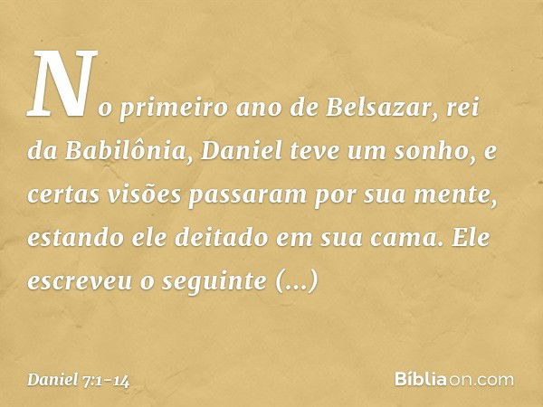 No primeiro ano de Belsazar, rei da Babilônia, Daniel teve um sonho, e certas visões passaram por sua mente, estando ele deitado em sua cama. Ele escreveu o seg