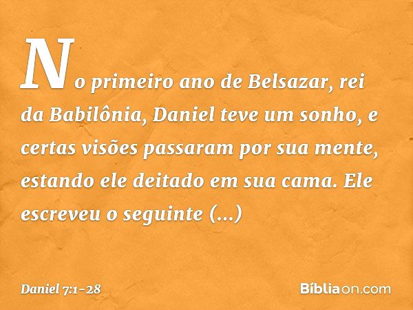 No primeiro ano de Belsazar, rei da Babilônia, Daniel teve um sonho, e certas visões passaram por sua mente, estando ele deitado em sua cama. Ele escreveu o seg