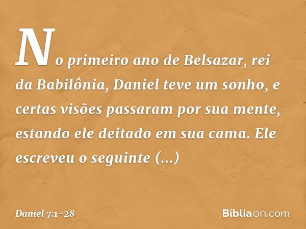 No primeiro ano de Belsazar, rei da Babilônia, Daniel teve um sonho, e certas visões passaram por sua mente, estando ele deitado em sua cama. Ele escreveu o seg