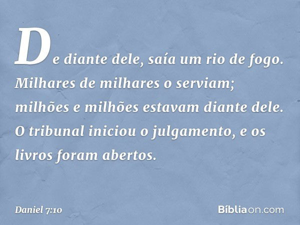 De diante dele,
saía um rio de fogo.
Milhares de milhares o serviam;
milhões e milhões estavam diante dele.
O tribunal iniciou o julgamento,
e os livros foram a