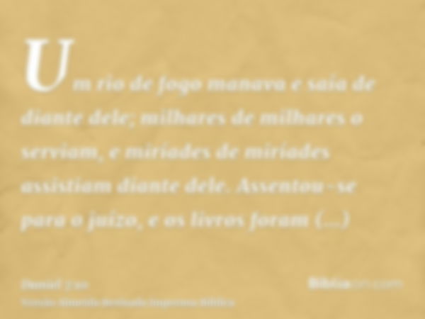 Um rio de fogo manava e saía de diante dele; milhares de milhares o serviam, e miríades de miríades assistiam diante dele. Assentou-se para o juízo, e os livros