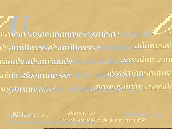 Um rio de fogo manava e saía de diante dele; milhares de milhares o serviam, e miríades de miríades assistiam diante dele. Assentou-se para o juízo, e os livros