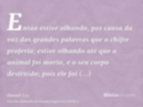 Então estive olhando, por causa da voz das grandes palavras que o chifre proferia; estive olhando até que o animal foi morto, e o seu corpo destruído; pois ele 