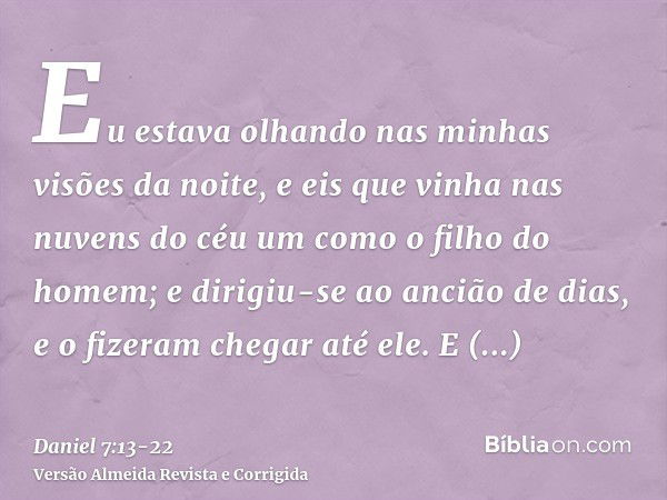 Eu estava olhando nas minhas visões da noite, e eis que vinha nas nuvens do céu um como o filho do homem; e dirigiu-se ao ancião de dias, e o fizeram chegar até