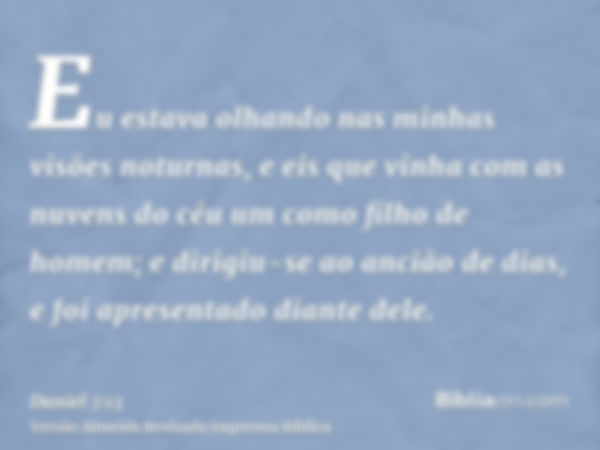 Eu estava olhando nas minhas visões noturnas, e eis que vinha com as nuvens do céu um como filho de homem; e dirigiu-se ao ancião de dias, e foi apresentado dia