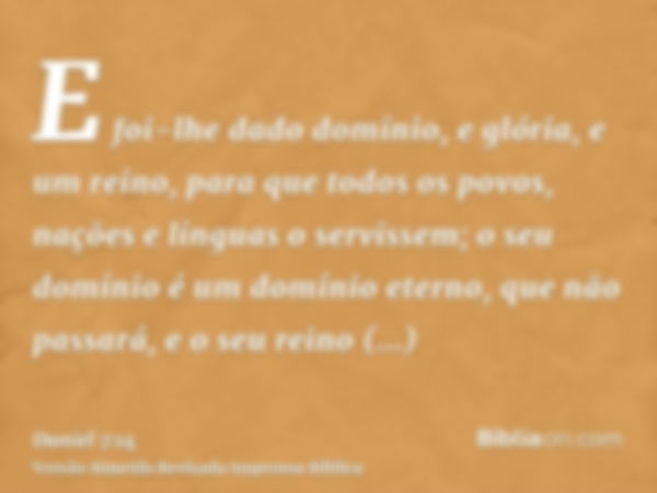 E foi-lhe dado domínio, e glória, e um reino, para que todos os povos, nações e línguas o servissem; o seu domínio é um domínio eterno, que não passará, e o seu