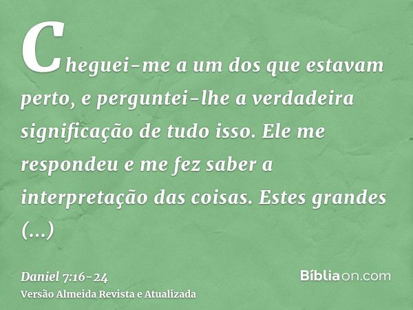 Cheguei-me a um dos que estavam perto, e perguntei-lhe a verdadeira significação de tudo isso. Ele me respondeu e me fez saber a interpretação das coisas.Estes 