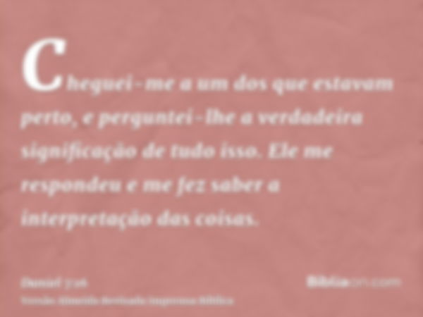 Cheguei-me a um dos que estavam perto, e perguntei-lhe a verdadeira significação de tudo isso. Ele me respondeu e me fez saber a interpretação das coisas.