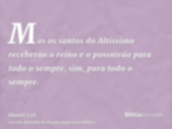 Mas os santos do Altíssimo receberão o reino e o possuirão para todo o sempre, sim, para todo o sempre.