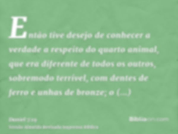 Então tive desejo de conhecer a verdade a respeito do quarto animal, que era diferente de todos os outros, sobremodo terrível, com dentes de ferro e unhas de br