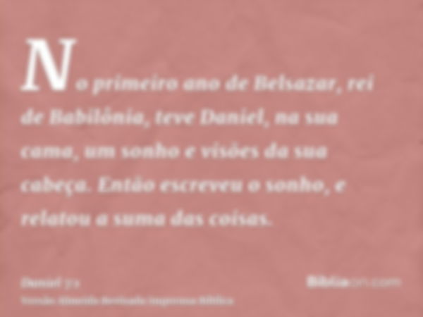 No primeiro ano de Belsazar, rei de Babilônia, teve Daniel, na sua cama, um sonho e visões da sua cabeça. Então escreveu o sonho, e relatou a suma das coisas.