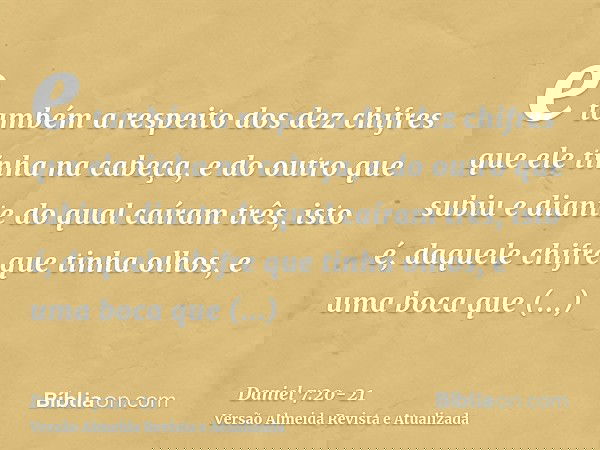 e também a respeito dos dez chifres que ele tinha na cabeça, e do outro que subiu e diante do qual caíram três, isto é, daquele chifre que tinha olhos, e uma bo