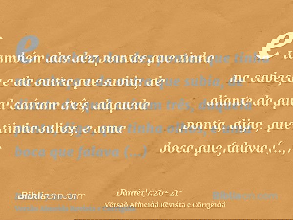 e também das dez pontas que tinha na cabeça e da outra que subia, de diante da qual caíram três, daquela ponta, digo, que tinha olhos, e uma boca que falava gra