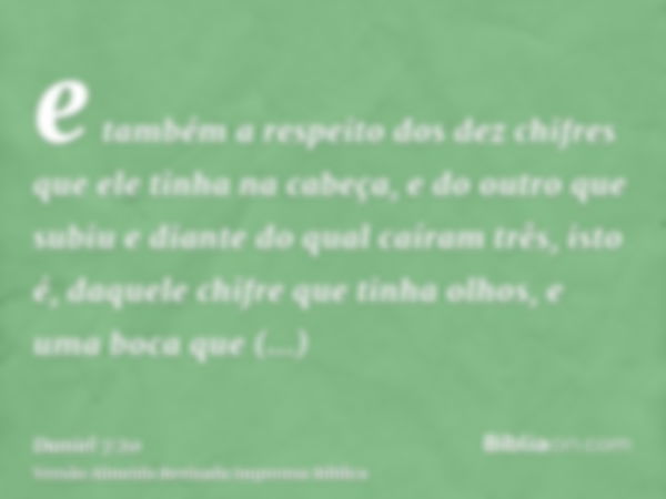 e também a respeito dos dez chifres que ele tinha na cabeça, e do outro que subiu e diante do qual caíram três, isto é, daquele chifre que tinha olhos, e uma bo