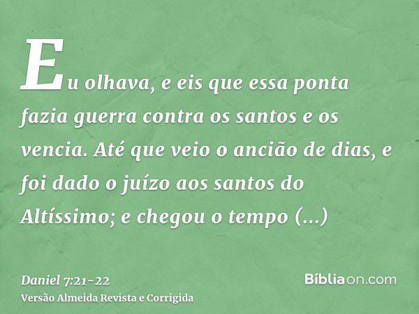 Eu olhava, e eis que essa ponta fazia guerra contra os santos e os vencia.Até que veio o ancião de dias, e foi dado o juízo aos santos do Altíssimo; e chegou o 