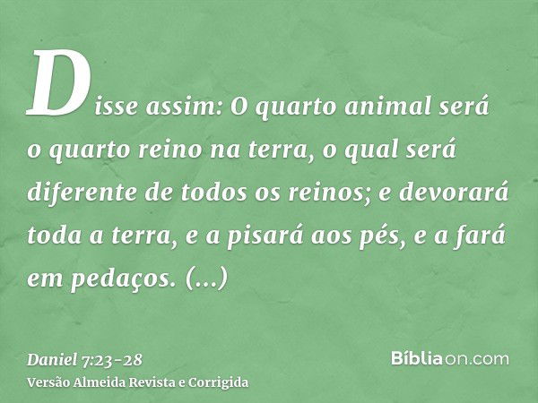 Disse assim: O quarto animal será o quarto reino na terra, o qual será diferente de todos os reinos; e devorará toda a terra, e a pisará aos pés, e a fará em pe