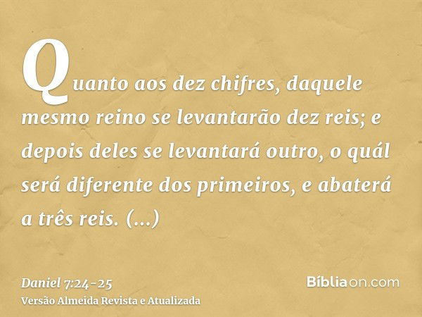 Quanto aos dez chifres, daquele mesmo reino se levantarão dez reis; e depois deles se levantará outro, o quál será diferente dos primeiros, e abaterá a três rei