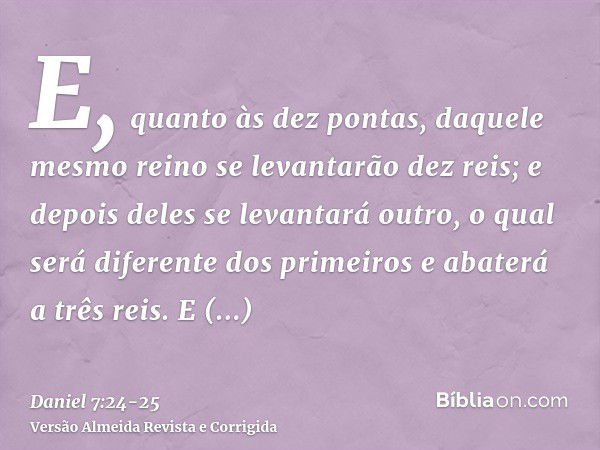 E, quanto às dez pontas, daquele mesmo reino se levantarão dez reis; e depois deles se levantará outro, o qual será diferente dos primeiros e abaterá a três rei