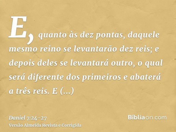 E, quanto às dez pontas, daquele mesmo reino se levantarão dez reis; e depois deles se levantará outro, o qual será diferente dos primeiros e abaterá a três rei